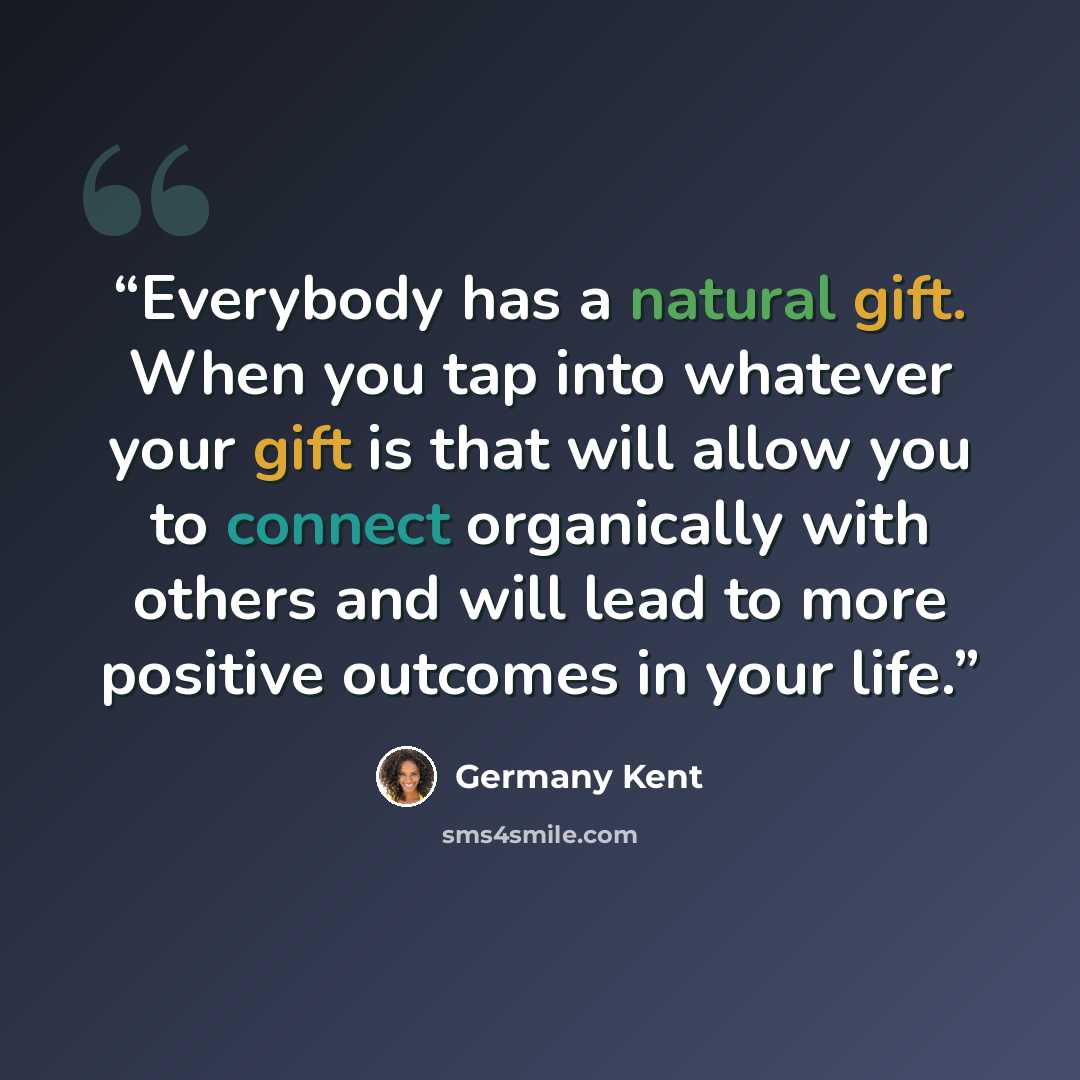 “Everybody has a natural gift. When you tap into whatever your gift is that will allow you to connect organically with others and will lead to more positive outcomes in your life.” quote by Germany Kent