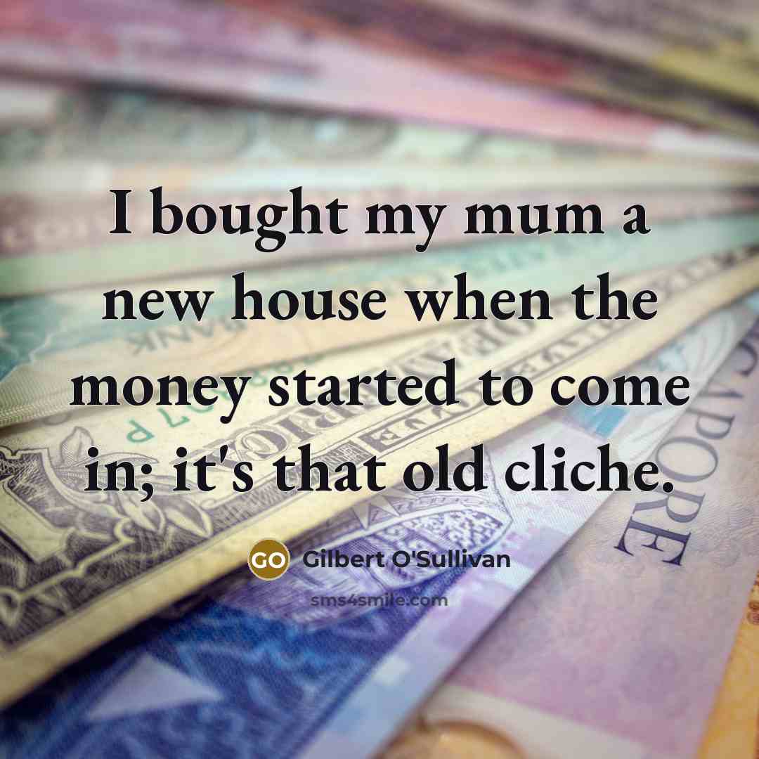 “I bought my mum a new house when the money started to come in; it's that old cliche.” quote by Gilbert O'Sullivan