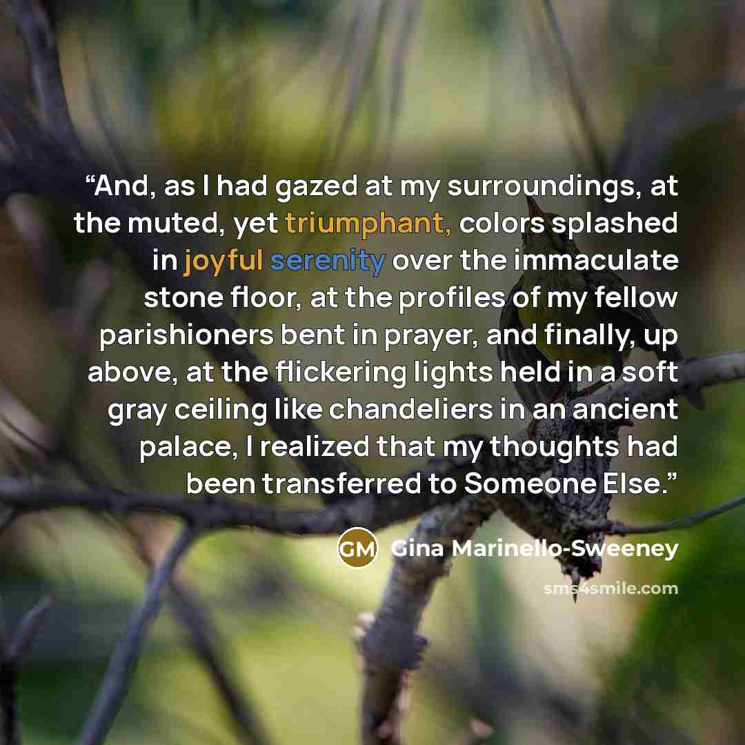 “And, as I had gazed at my surroundings, at the muted, yet triumphant, colors splashed in joyful serenity over the immaculate stone floor, at the profiles of my fellow parishioners bent in prayer, and finally, up above, at the flickering lights held in a soft gray ceiling like chandeliers in an…” quote by Gina Marinello-Sweeney