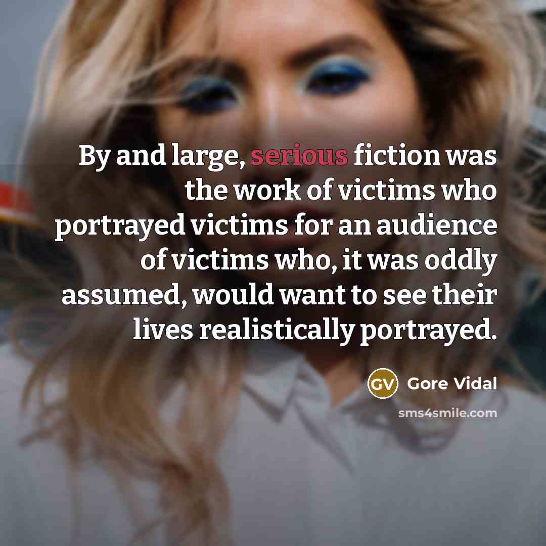 “By and large, serious fiction was the work of victims who portrayed victims for an audience of victims who, it was oddly assumed, would want to see their lives realistically portrayed.” quote by Gore Vidal