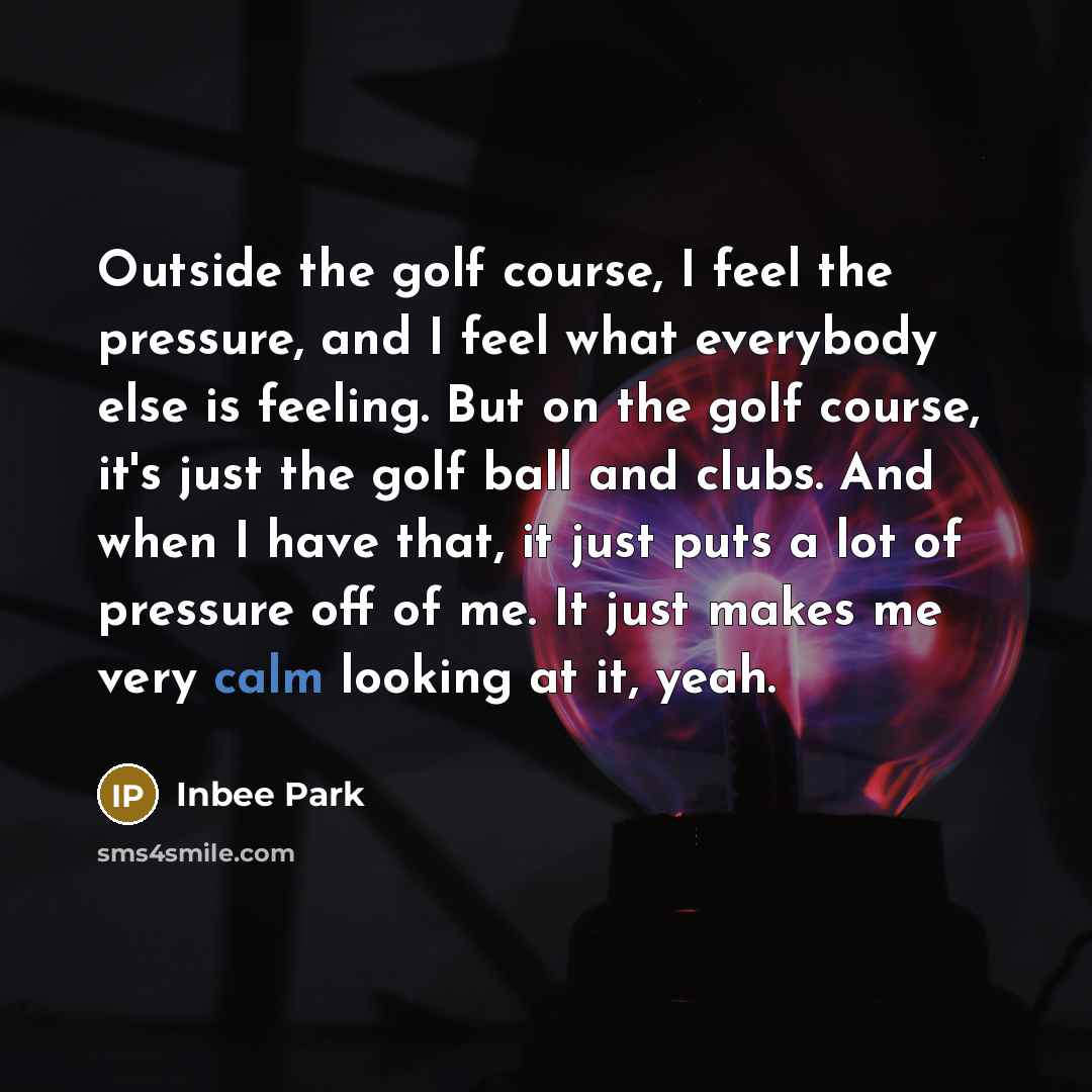 “Outside the golf course, I feel the pressure, and I feel what everybody else is feeling. But on the golf course, it's just the golf ball and clubs. And when I have that, it just puts a lot of pressure off of me. It just makes me very calm looking at it, yeah.” quote by Inbee Park