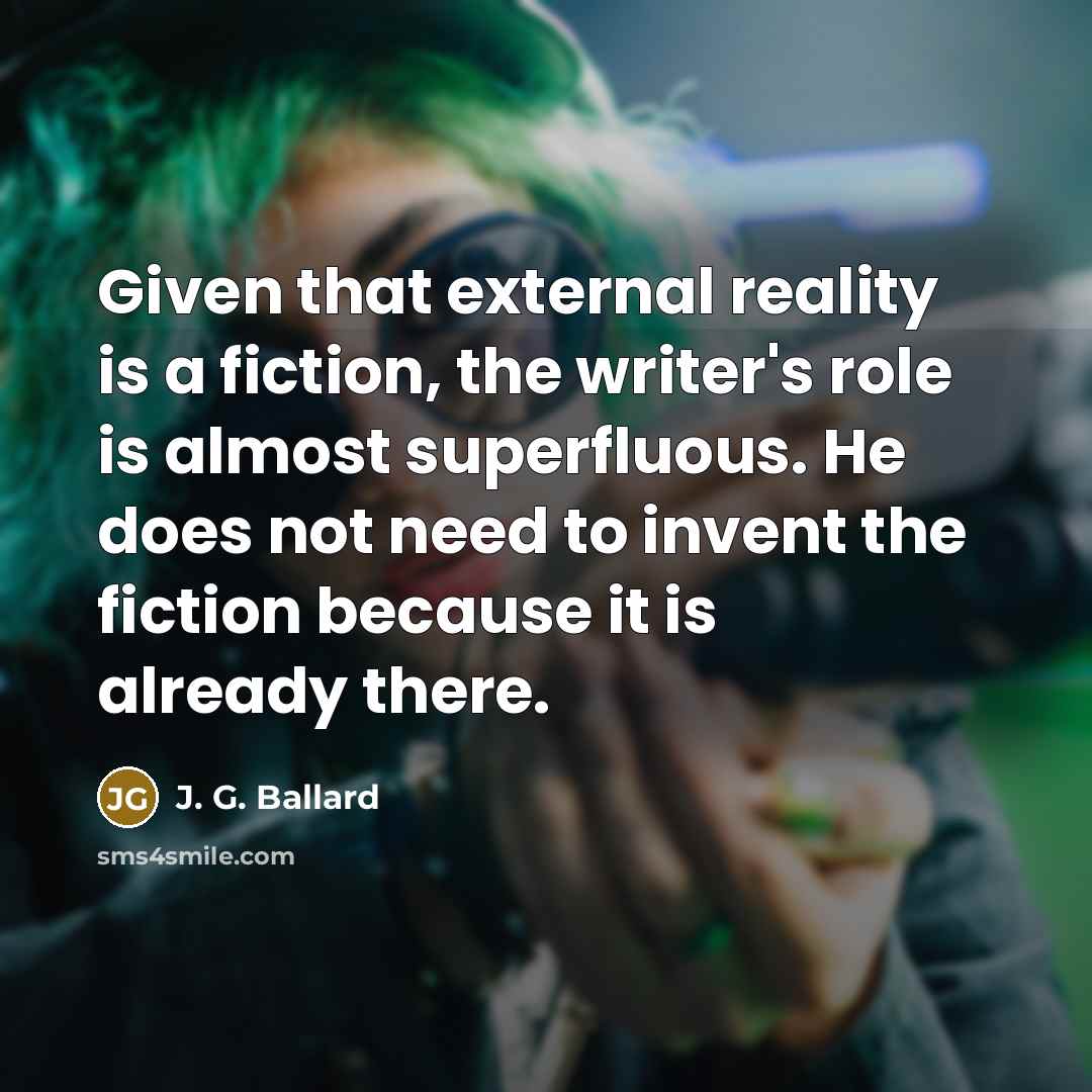 “Given that external reality is a fiction, the writer's role is almost superfluous. He does not need to invent the fiction because it is already there.” quote by J. G. Ballard