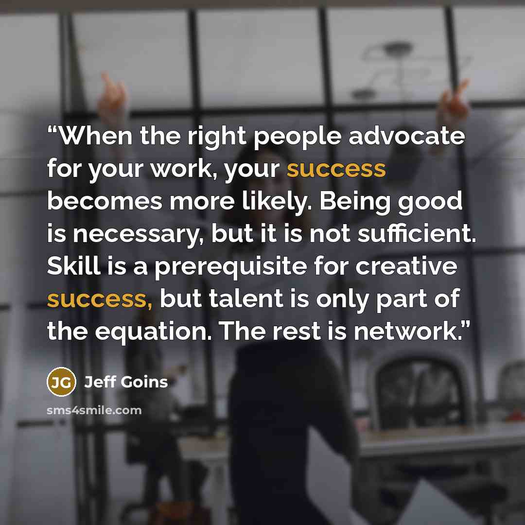 “When the right people advocate for your work, your success becomes more likely. Being good is necessary, but it is not sufficient. Skill is a prerequisite for creative success, but talent is only part of the equation. The rest is network.” quote by Jeff Goins
