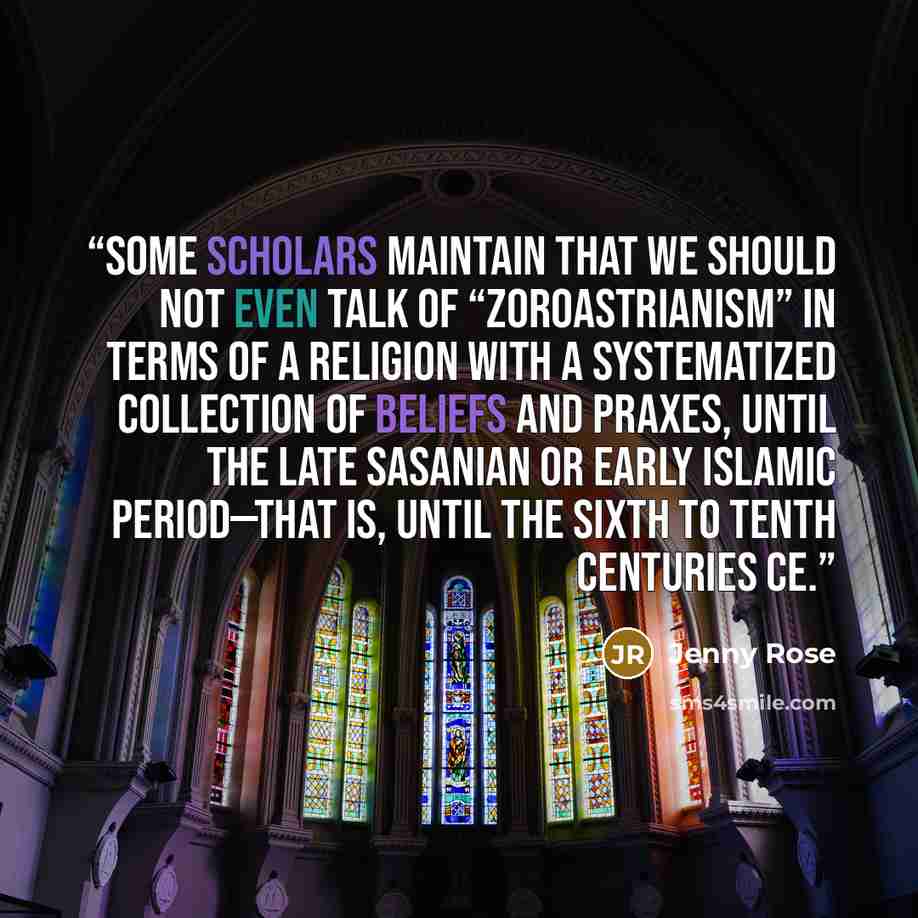 “Some scholars maintain that we should not even talk of “Zoroastrianism” in terms of a religion with a systematized collection of beliefs and praxes, until the late Sasanian or early Islamic period—that is, until the sixth to tenth centuries CE.” quote by Jenny Rose