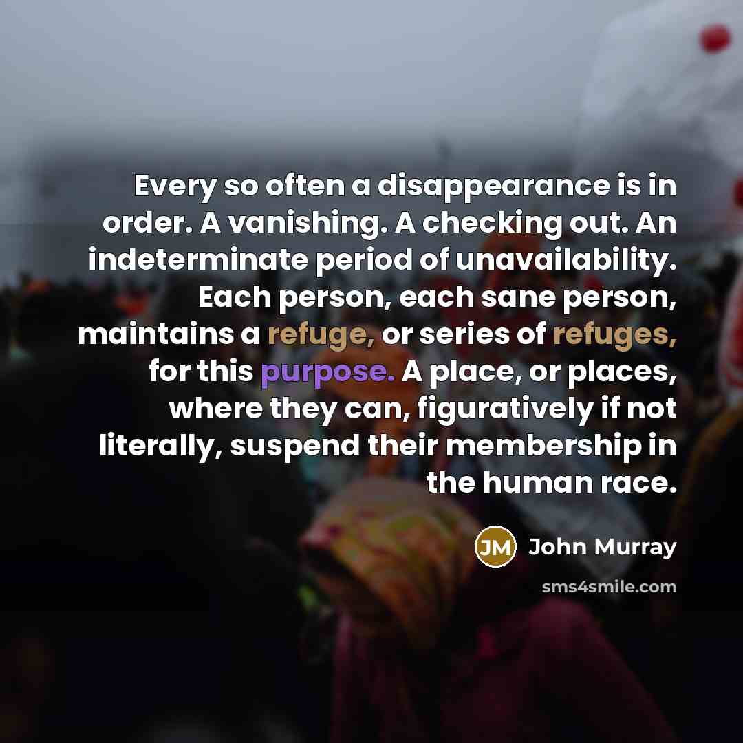 “Every so often a disappearance is in order. A vanishing. A checking out. An indeterminate period of unavailability. Each person, each sane person, maintains a refuge, or series of refuges, for this purpose. A place, or places, where they can, figuratively if not literally, suspend their membership…” quote by John Murray