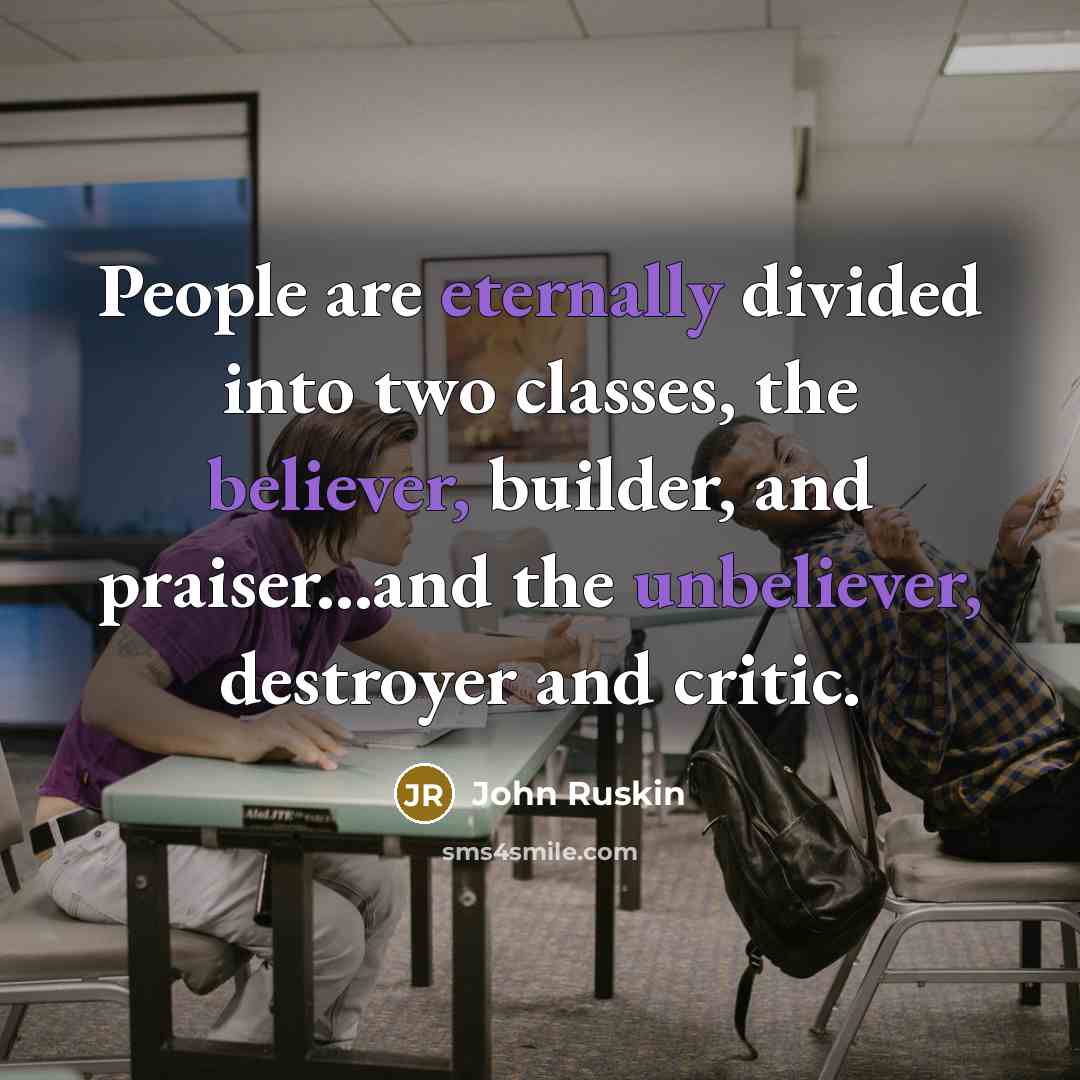 “People are eternally divided into two classes, the believer, builder, and praiser...and the unbeliever, destroyer and critic.” quote by John Ruskin