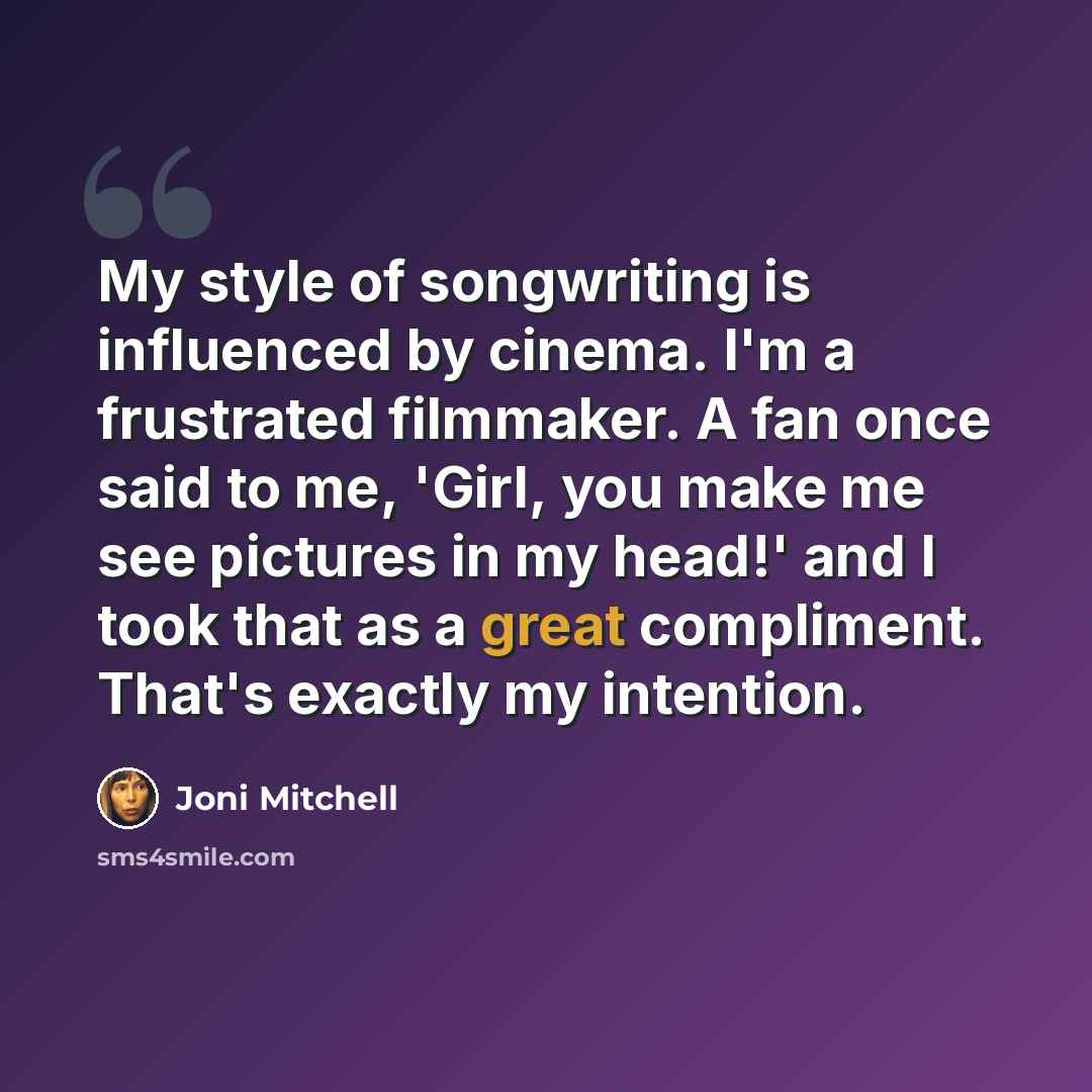 “My style of songwriting is influenced by cinema. I'm a frustrated filmmaker. A fan once said to me, 'Girl, you make me see pictures in my head!' and I took that as a great compliment. That's exactly my intention.” quote by Joni Mitchell