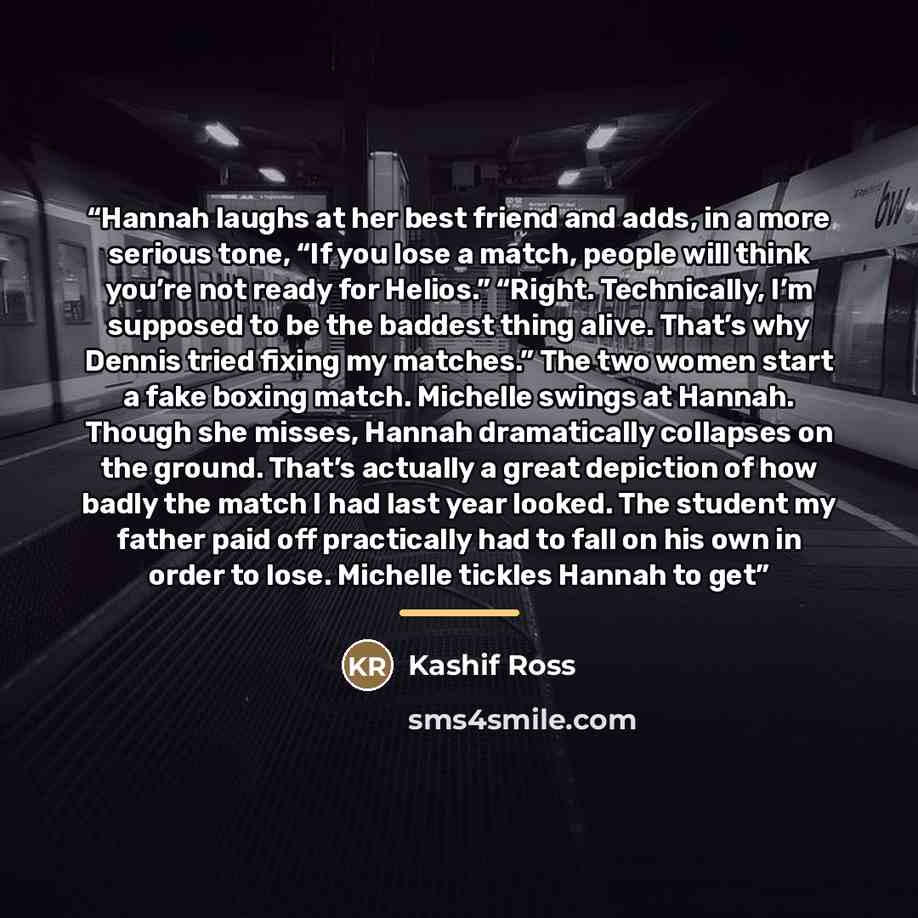 “Hannah laughs at her best friend and adds, in a more serious tone, “If you lose a match, people will think you’re not ready for Helios.” “Right. Technically, I’m supposed to be the baddest thing alive. That’s why Dennis tried fixing my matches.” The two women start a fake boxing match. Michelle…” quote by Kashif Ross