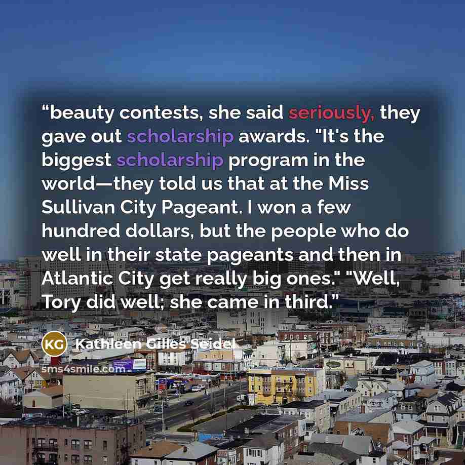 “beauty contests, she said seriously, they gave out scholarship awards. "It's the biggest scholarship program in the world—they told us that at the Miss Sullivan City Pageant. I won a few hundred dollars, but the people who do well in their state pageants and then in Atlantic City get really big…” quote by Kathleen Gilles Seidel