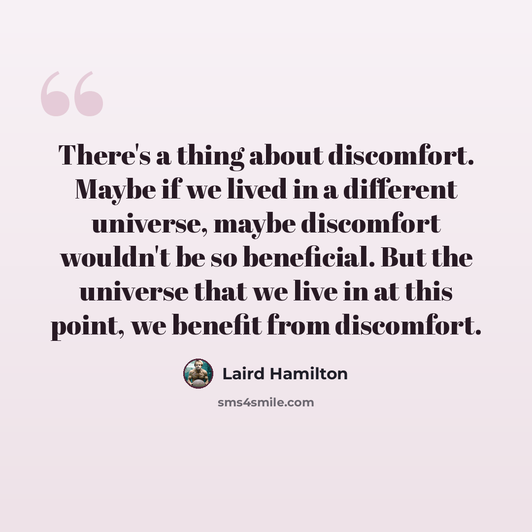 “There's a thing about discomfort. Maybe if we lived in a different universe, maybe discomfort wouldn't be so beneficial. But the universe that we live in at this point, we benefit from discomfort.” quote by Laird Hamilton