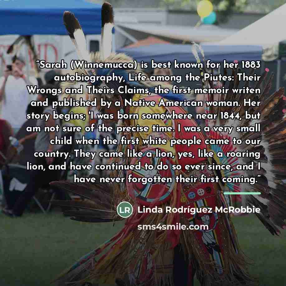 “Sarah (Winnemucca) is best known for her 1883 autobiography, Life among the Piutes: Their Wrongs and Theirs Claims, the first memoir writen and published by a Native American woman. Her story begins; 'I was born somewhere near 1844, but am not sure of the precise time. I was a very small child…” quote by Linda Rodríguez McRobbie