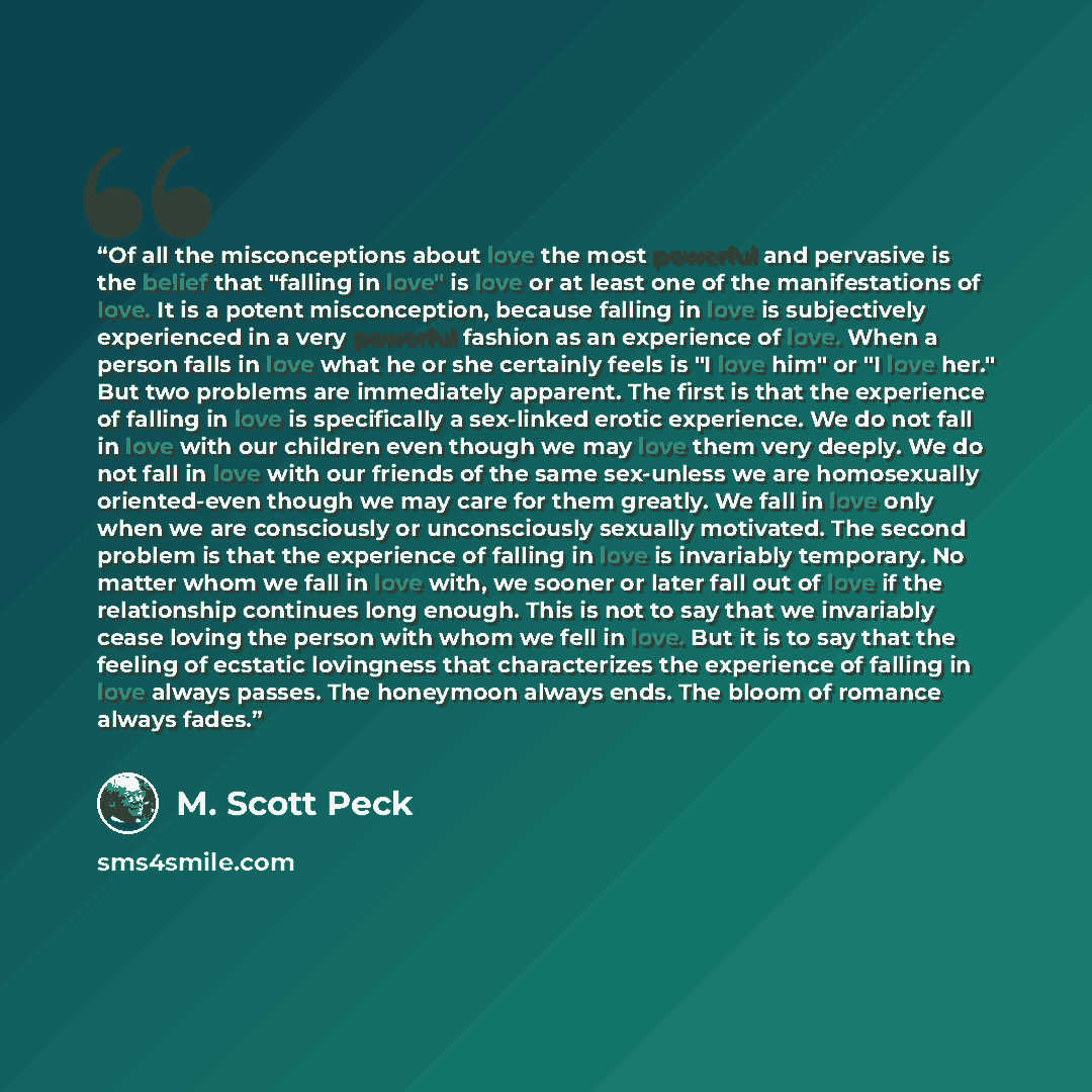 “Of all the misconceptions about love the most powerful and pervasive is the belief that "falling in love" is love or at least one of the manifestations of love. It is a potent misconception, because falling in love is subjectively experienced in a very powerful fashion as an experience of love…” quote by M. Scott Peck
