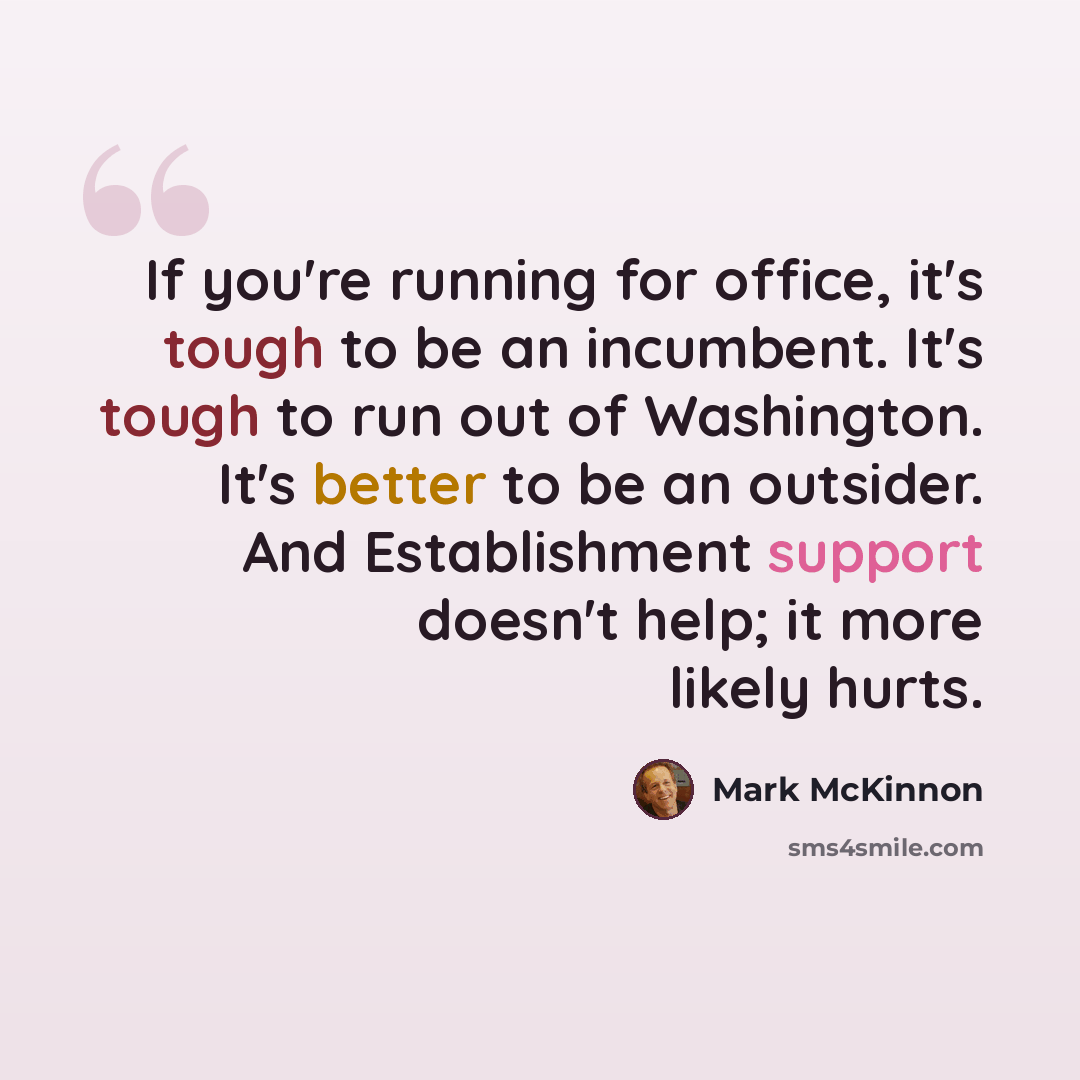 “If you're running for office, it's tough to be an incumbent. It's tough to run out of Washington. It's better to be an outsider. And Establishment support doesn't help; it more likely hurts.” quote by Mark McKinnon