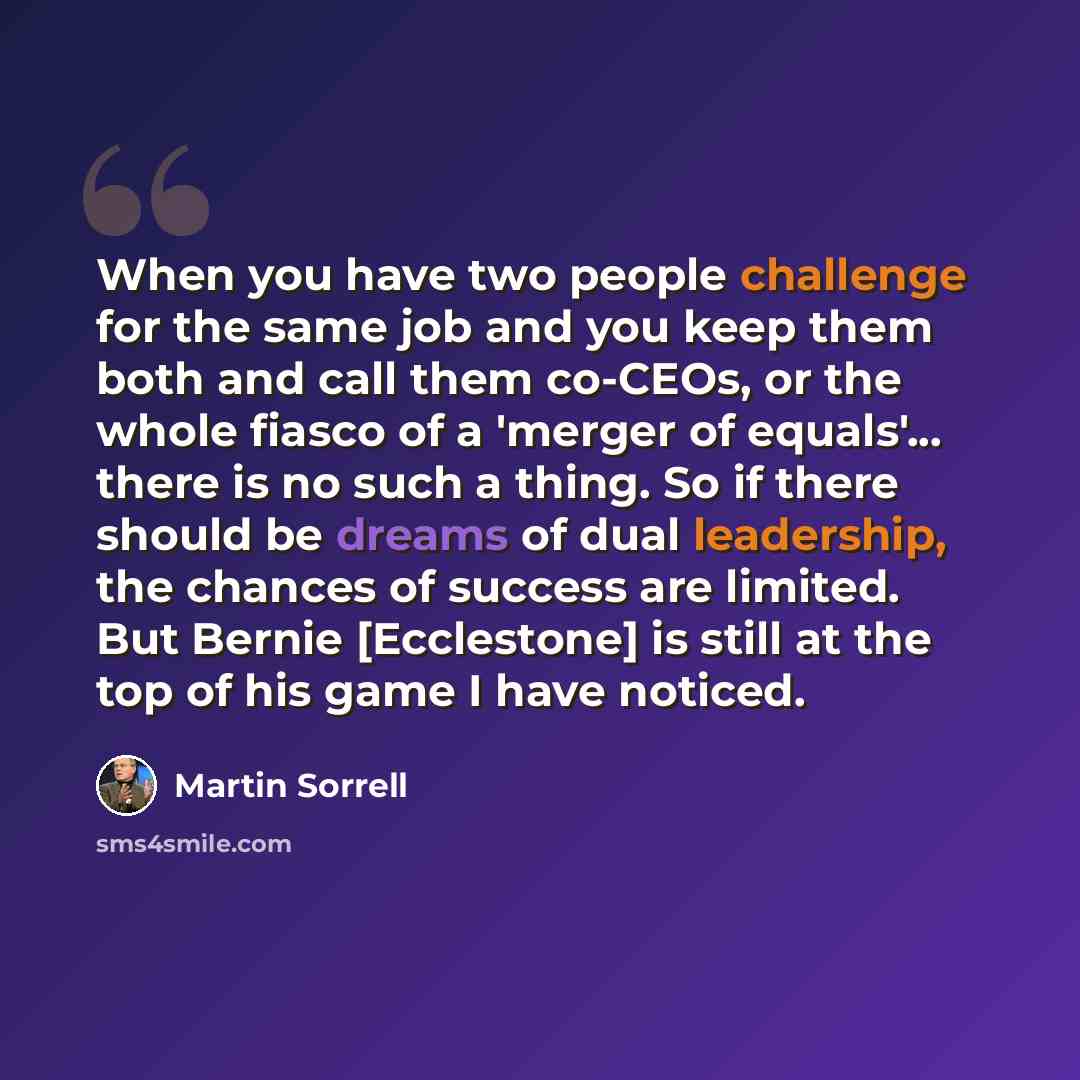 “When you have two people challenge for the same job and you keep them both and call them co-CEOs, or the whole fiasco of a 'merger of equals'... there is no such a thing. So if there should be dreams of dual leadership, the chances of success are limited. But Bernie [Ecclestone] is still at the…” quote by Martin Sorrell