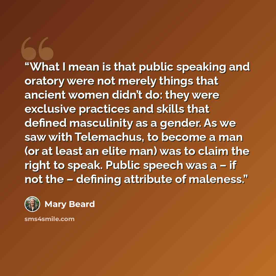 “What I mean is that public speaking and oratory were not merely things that ancient women didn’t do: they were exclusive practices and skills that defined masculinity as a gender. As we saw with Telemachus, to become a man (or at least an elite man) was to claim the right to speak. Public speech…” quote by Mary Beard