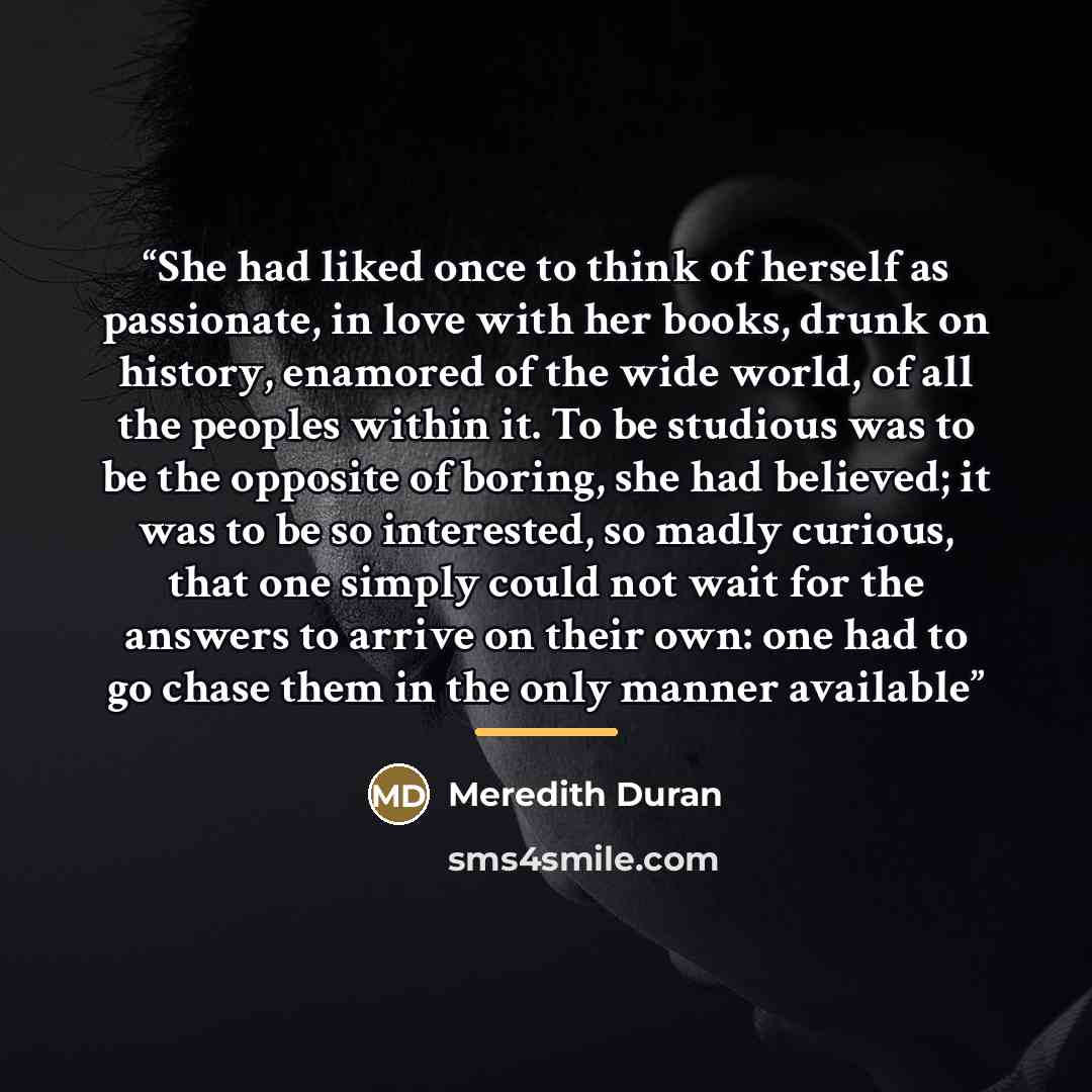“She had liked once to think of herself as passionate, in love with her books, drunk on history, enamored of the wide world, of all the peoples within it. To be studious was to be the opposite of boring, she had believed; it was to be so interested, so madly curious, that one simply could not wait…” quote by Meredith Duran