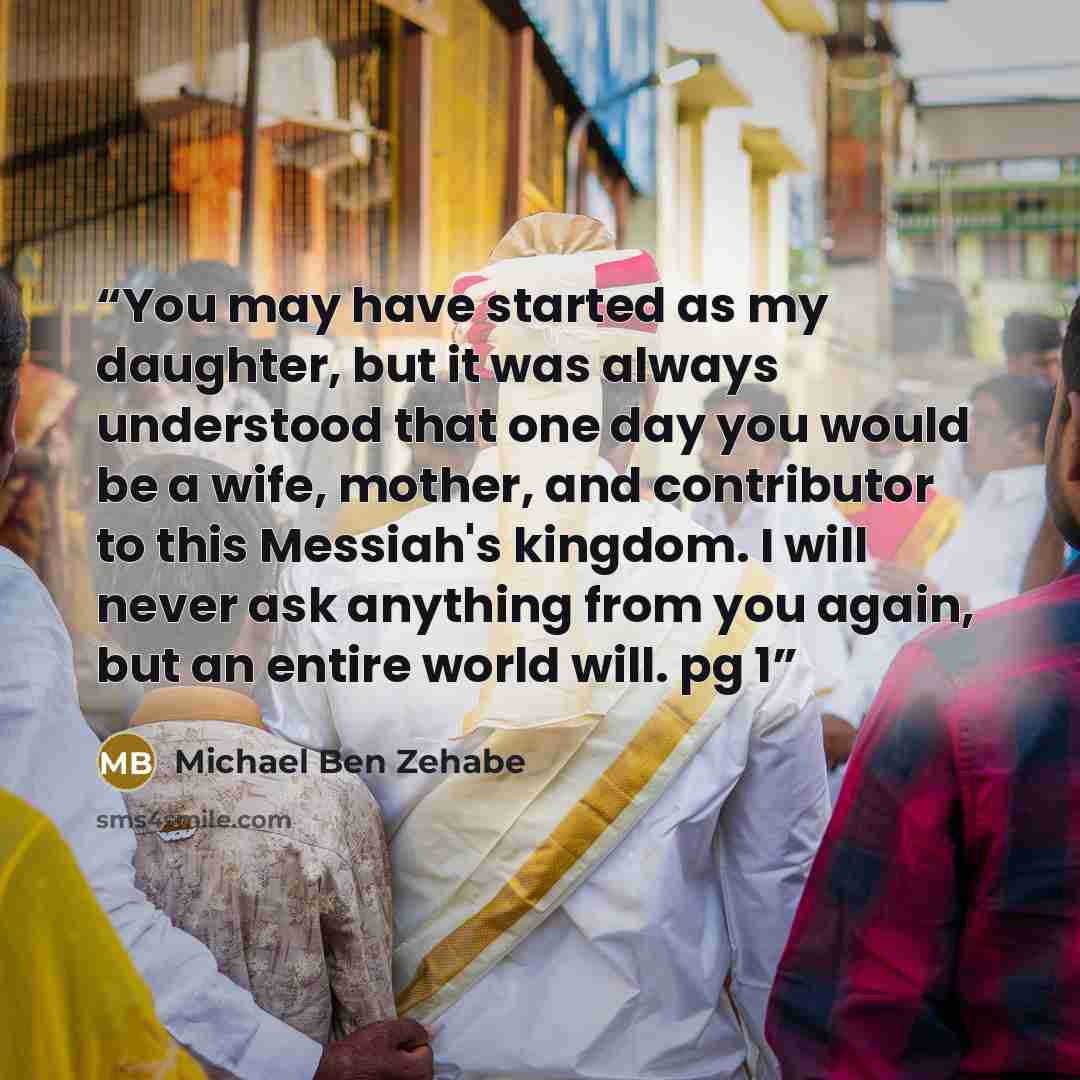 “You may have started as my daughter, but it was always understood that one day you would be a wife, mother, and contributor to this Messiah's kingdom. I will never ask anything from you again, but an entire world will. pg 1” quote by Michael Ben Zehabe