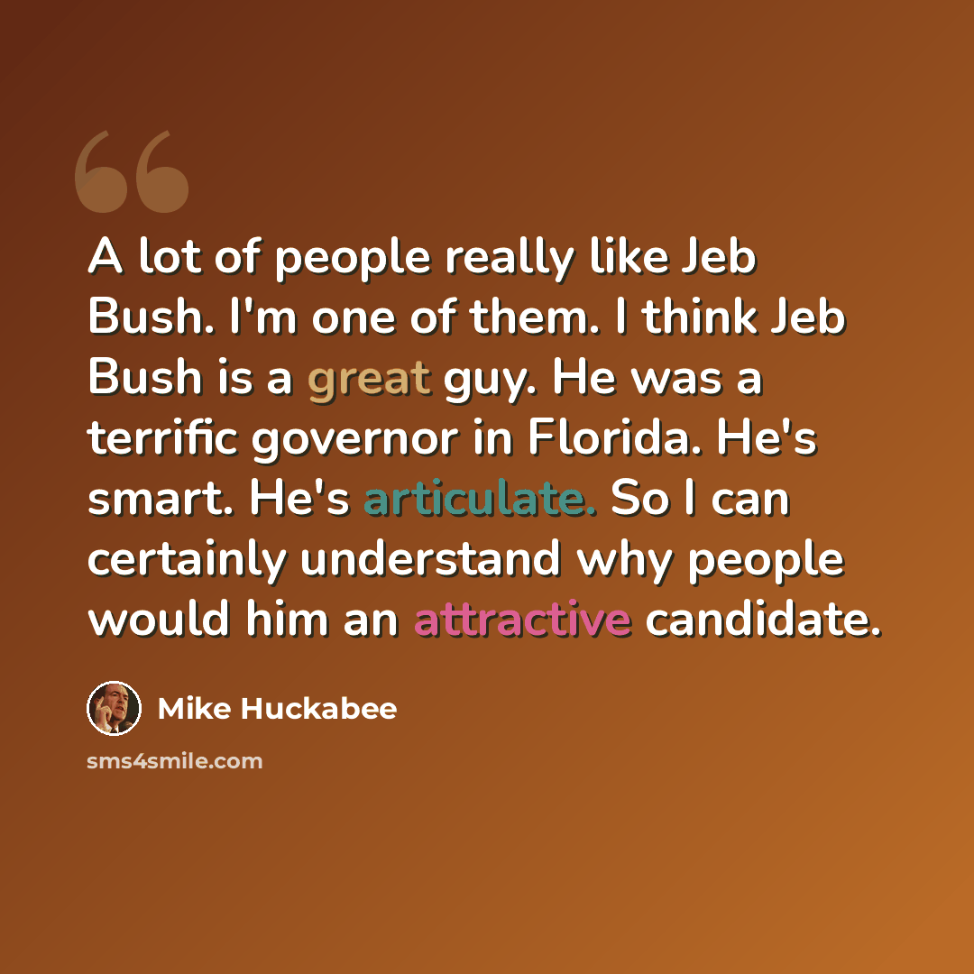“A lot of people really like Jeb Bush. I'm one of them. I think Jeb Bush is a great guy. He was a terrific governor in Florida. He's smart. He's articulate. So I can certainly understand why people would him an attractive candidate.” quote by Mike Huckabee