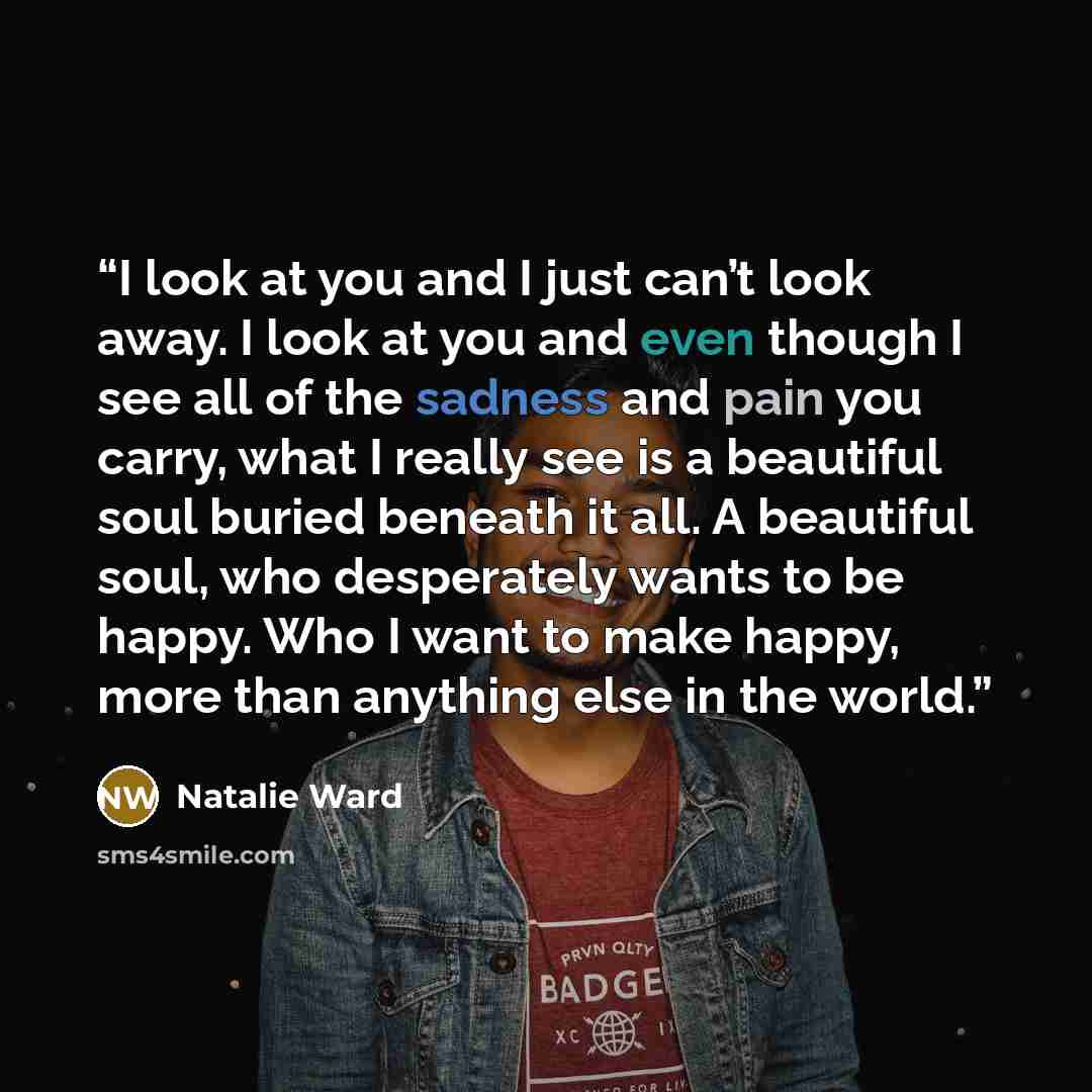 “I look at you and I just can’t look away. I look at you and even though I see all of the sadness and pain you carry, what I really see is a beautiful soul buried beneath it all. A beautiful soul, who desperately wants to be happy. Who I want to make happy, more than anything else in the world.” quote by Natalie Ward