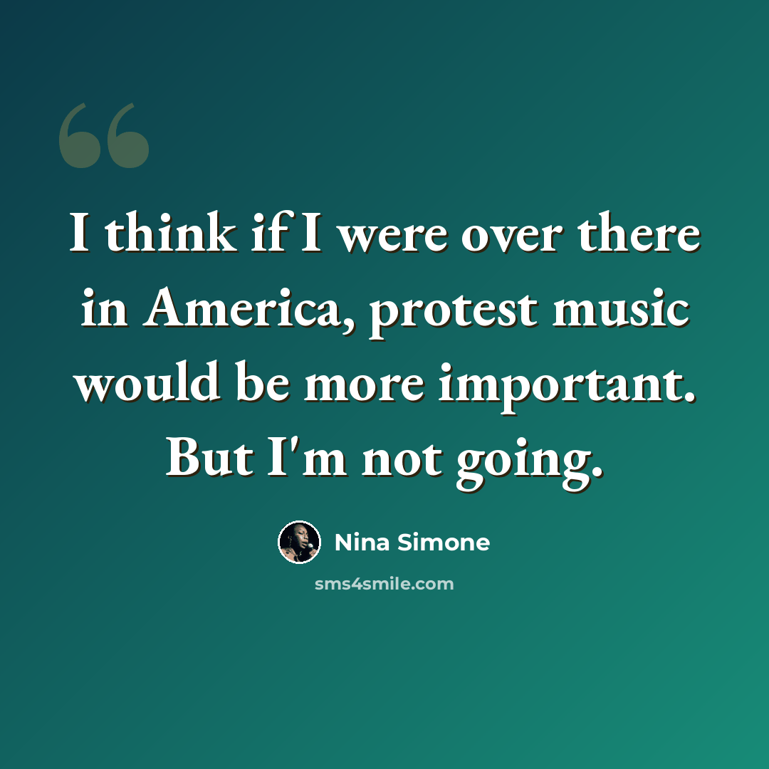 “I think if I were over there in America, protest music would be more important. But I'm not going.” quote by Nina Simone