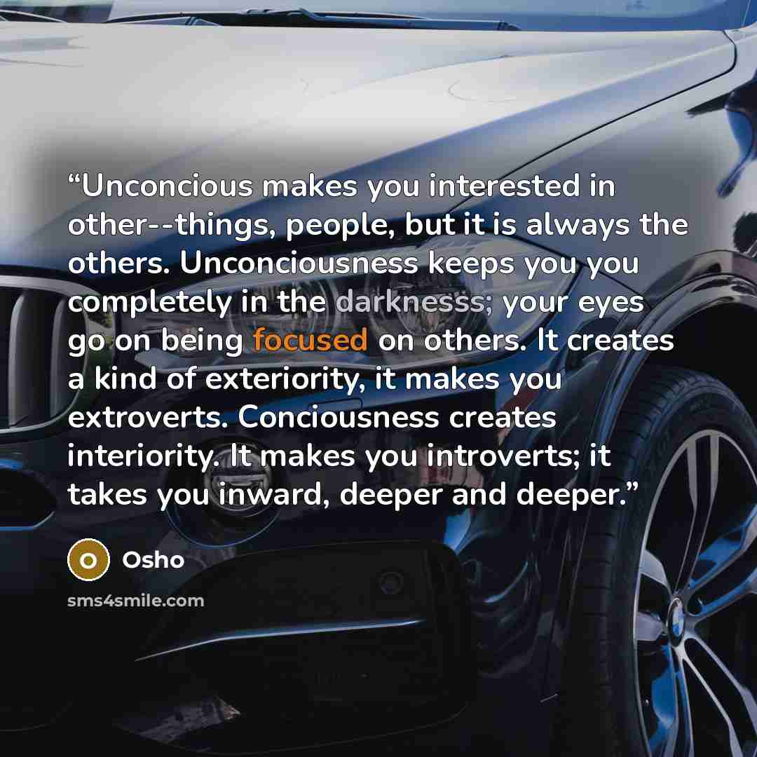 “Unconcious makes you interested in other--things, people, but it is always the others. Unconciousness keeps you you completely in the darknesss; your eyes go on being focused on others. It creates a kind of exteriority, it makes you extroverts. Conciousness creates interiority. It makes you…” quote by Osho
