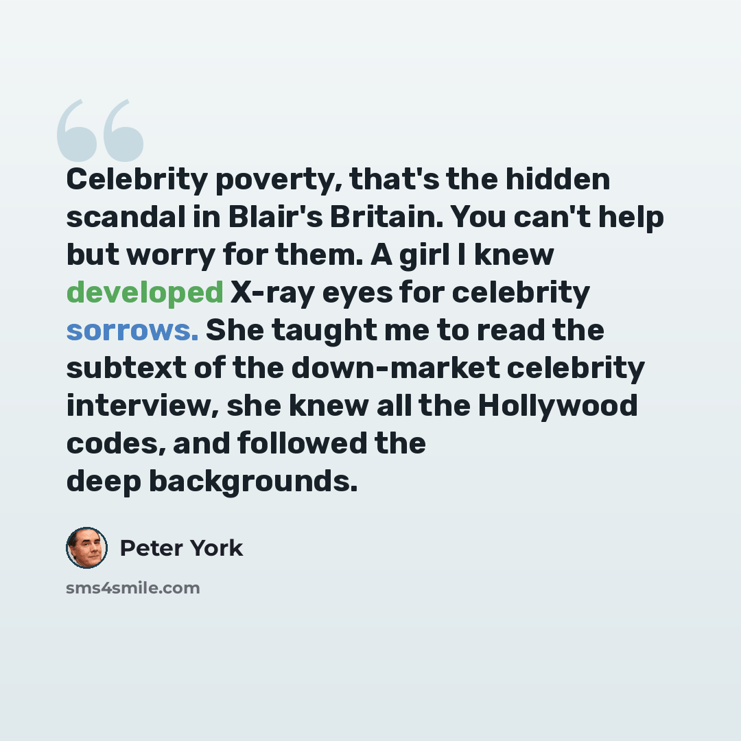 “Celebrity poverty, that's the hidden scandal in Blair's Britain. You can't help but worry for them. A girl I knew developed X-ray eyes for celebrity sorrows. She taught me to read the subtext of the down-market celebrity interview, she knew all the Hollywood codes, and followed the deep backgrounds.” quote by Peter York