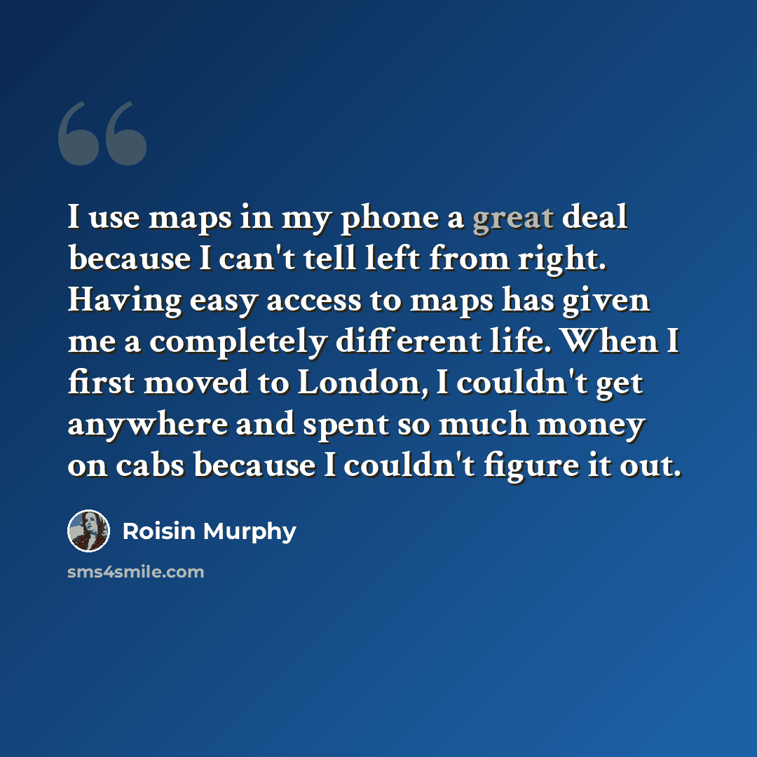 “I use maps in my phone a great deal because I can't tell left from right. Having easy access to maps has given me a completely different life. When I first moved to London, I couldn't get anywhere and spent so much money on cabs because I couldn't figure it out.” quote by Roisin Murphy
