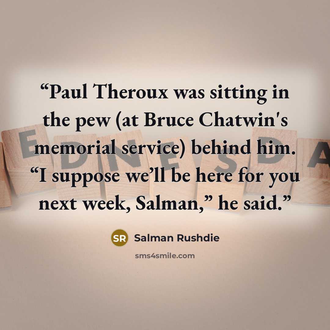 “Paul Theroux was sitting in the pew (at Bruce Chatwin's memorial service) behind him. “I suppose we’ll be here for you next week, Salman,” he said.” quote by Salman Rushdie