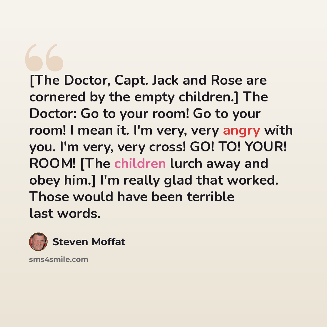 “[The Doctor, Capt. Jack and Rose are cornered by the empty children.] The Doctor: Go to your room! Go to your room! I mean it. I'm very, very angry with you. I'm very, very cross! GO! TO! YOUR! ROOM! [The children lurch away and obey him.] I'm really glad that worked. Those would have been…” quote by Steven Moffat