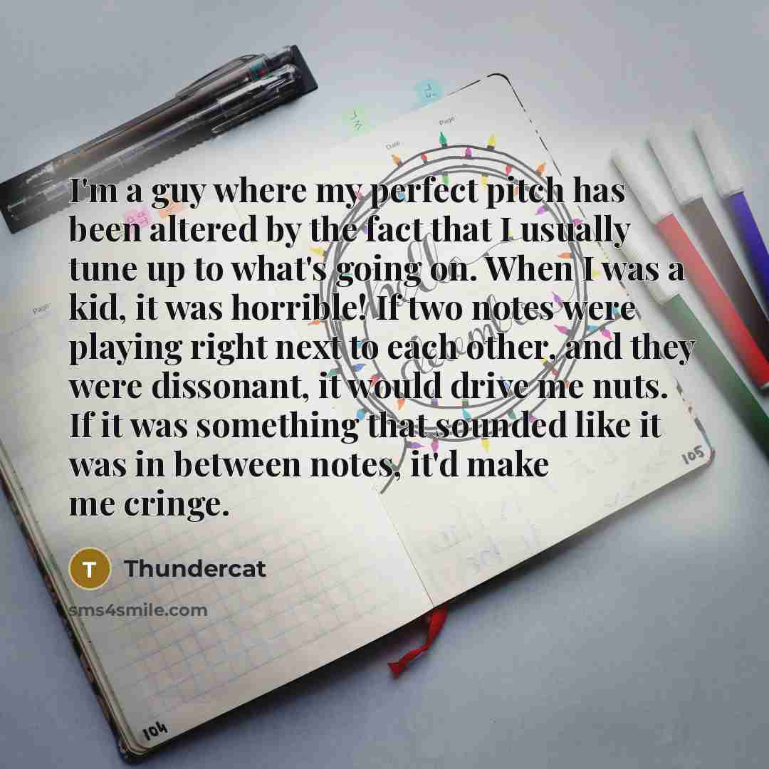 “I'm a guy where my perfect pitch has been altered by the fact that I usually tune up to what's going on. When I was a kid, it was horrible! If two notes were playing right next to each other, and they were dissonant, it would drive me nuts. If it was something that sounded like it was in between…” quote by Thundercat