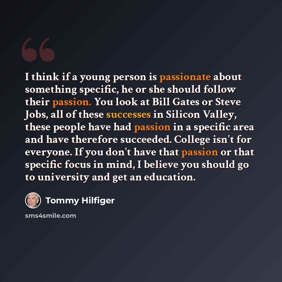 “I think if a young person is passionate about something specific, he or she should follow their passion. You look at Bill Gates or Steve Jobs, all of these successes in Silicon Valley, these people have had passion in a specific area and have therefore succeeded. College isn't for everyone. If you…” quote by Tommy Hilfiger