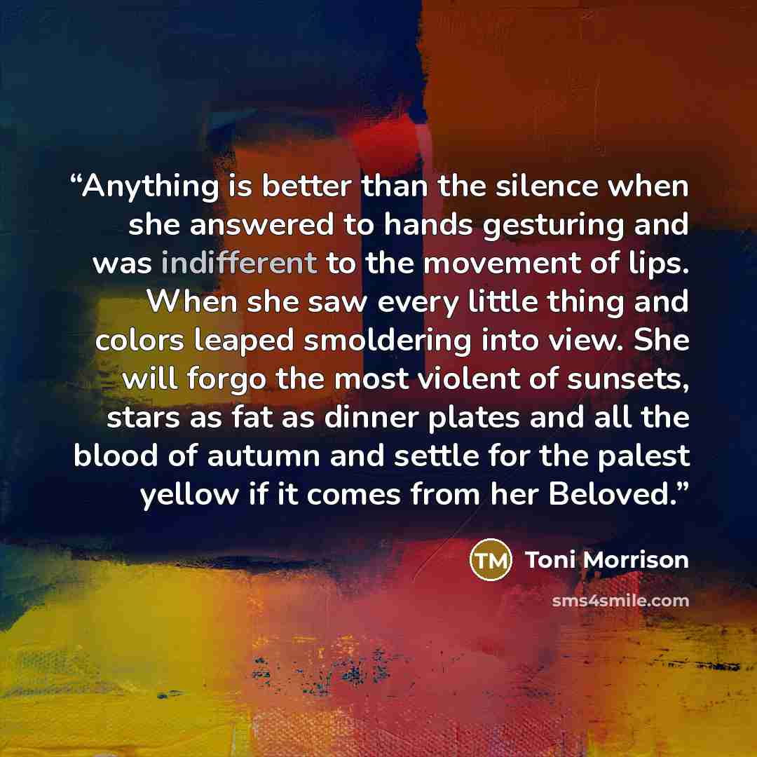 “Anything is better than the silence when she answered to hands gesturing and was indifferent to the movement of lips. When she saw every little thing and colors leaped smoldering into view. She will forgo the most violent of sunsets, stars as fat as dinner plates and all the blood of autumn and…” quote by Toni Morrison