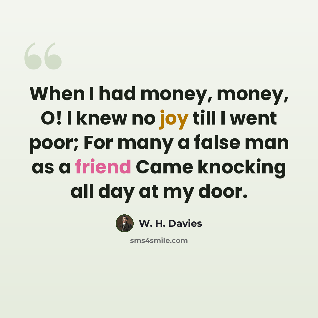 “When I had money, money, O! I knew no joy till I went poor; For many a false man as a friend Came knocking all day at my door.” quote by W. H. Davies
