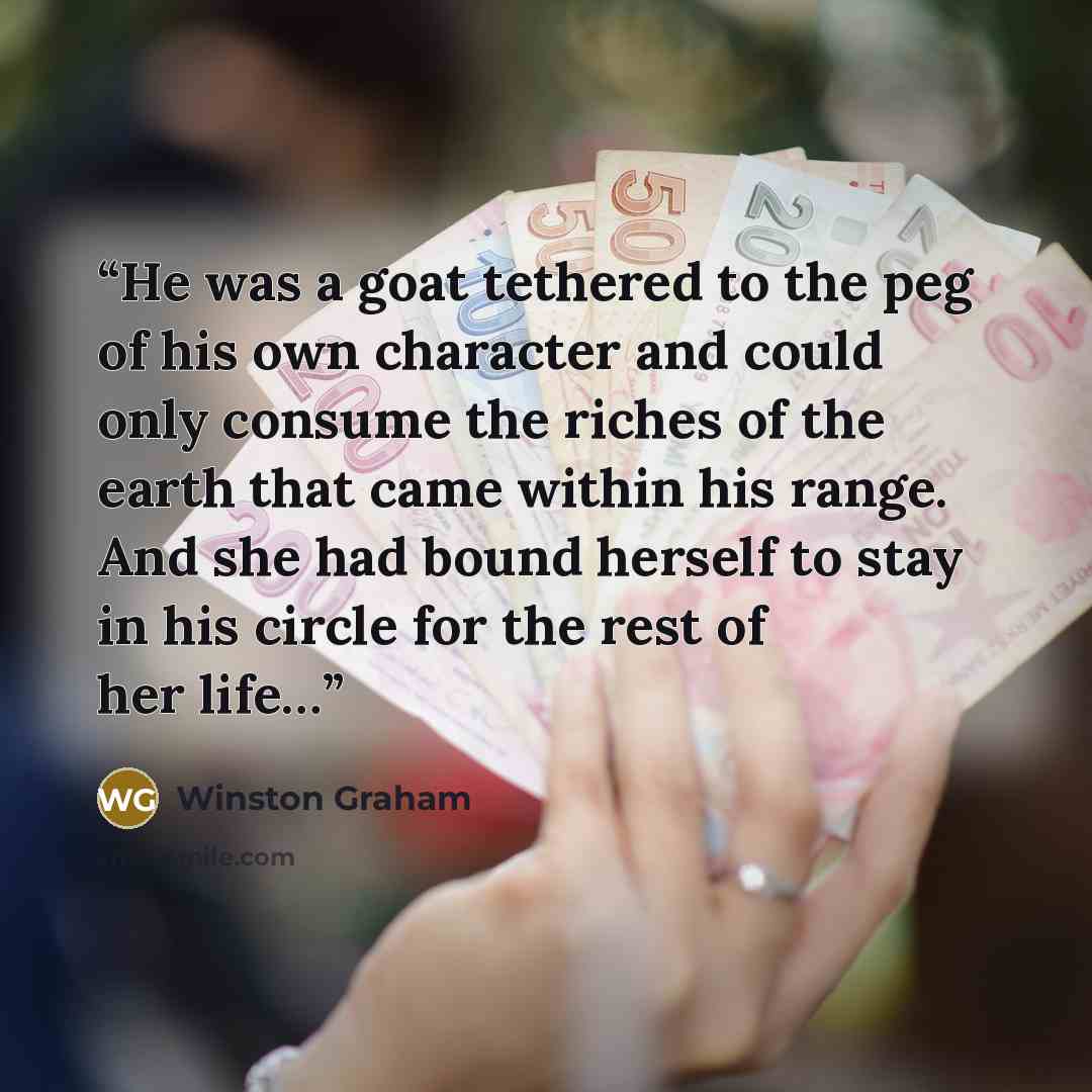 “He was a goat tethered to the peg of his own character and could only consume the riches of the earth that came within his range. And she had bound herself to stay in his circle for the rest of her life…” quote by Winston Graham
