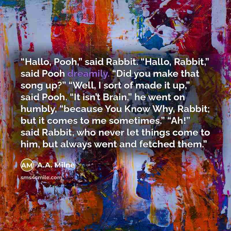 “Hallo, Pooh,” said Rabbit. “Hallo, Rabbit,” said Pooh dreamily. “Did you make that song up?” “Well, I sort of made it up,” said Pooh. “It isn’t Brain,” he went on humbly, “because You Know Why, Rabbit; but it comes to me sometimes.” “Ah!” said Rabbit, who never let things come to him, but always…” quote by A.A. Milne