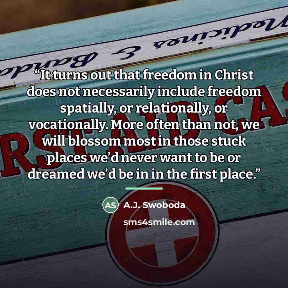 “It turns out that freedom in Christ does not necessarily include freedom spatially, or relationally, or vocationally. More often than not, we will blossom most in those stuck places we’d never want to be or dreamed we’d be in in the first place.” quote by A.J. Swoboda