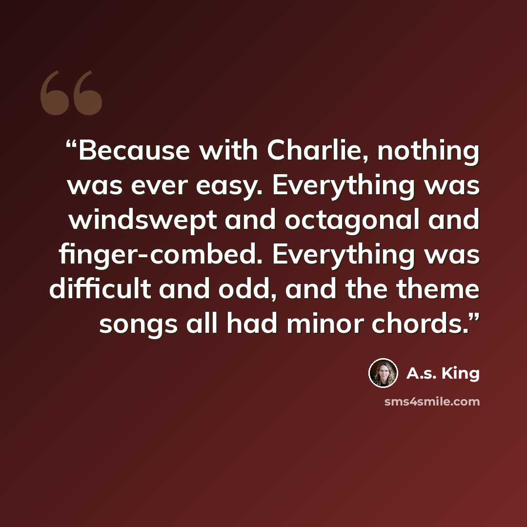 “Because with Charlie, nothing was ever easy. Everything was windswept and octagonal and finger-combed. Everything was difficult and odd, and the theme songs all had minor chords.” quote by A.S. King