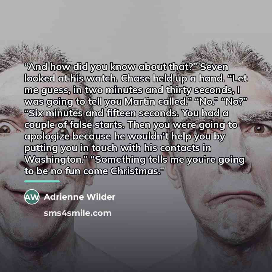 “And how did you know about that?” Seven looked at his watch. Chase held up a hand. “Let me guess, in two minutes and thirty seconds, I was going to tell you Martin called.” “No.” “No?” “Six minutes and fifteen seconds. You had a couple of false starts. Then you were going to apologize because he…” quote by Adrienne Wilder