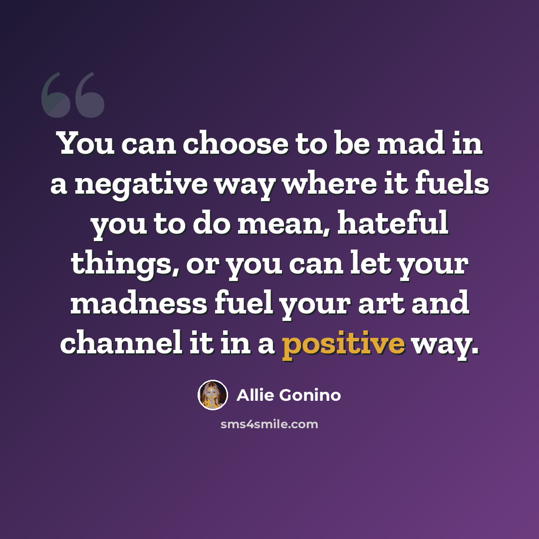 “You can choose to be mad in a negative way where it fuels you to do mean, hateful things, or you can let your madness fuel your art and channel it in a positive way.” quote by Allie Gonino