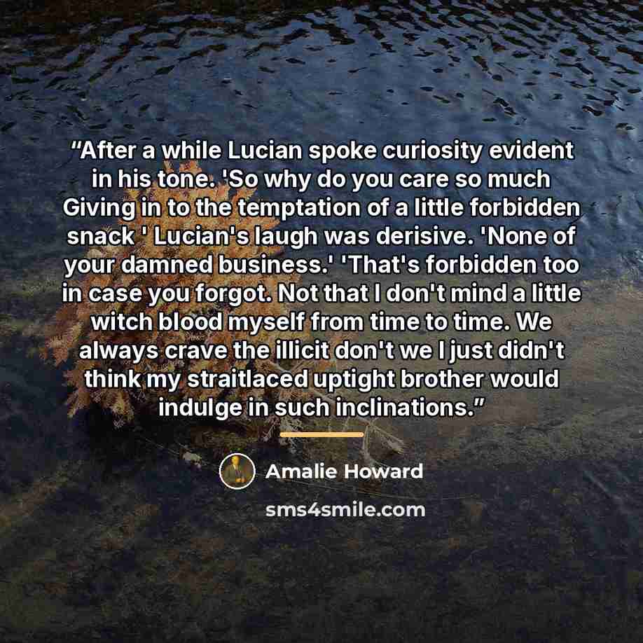 “After a while Lucian spoke curiosity evident in his tone. 'So why do you care so much Giving in to the temptation of a little forbidden snack ' Lucian's laugh was derisive. 'None of your damned business.' 'That's forbidden too in case you forgot. Not that I don't mind a little witch blood myself…” quote by Amalie Howard