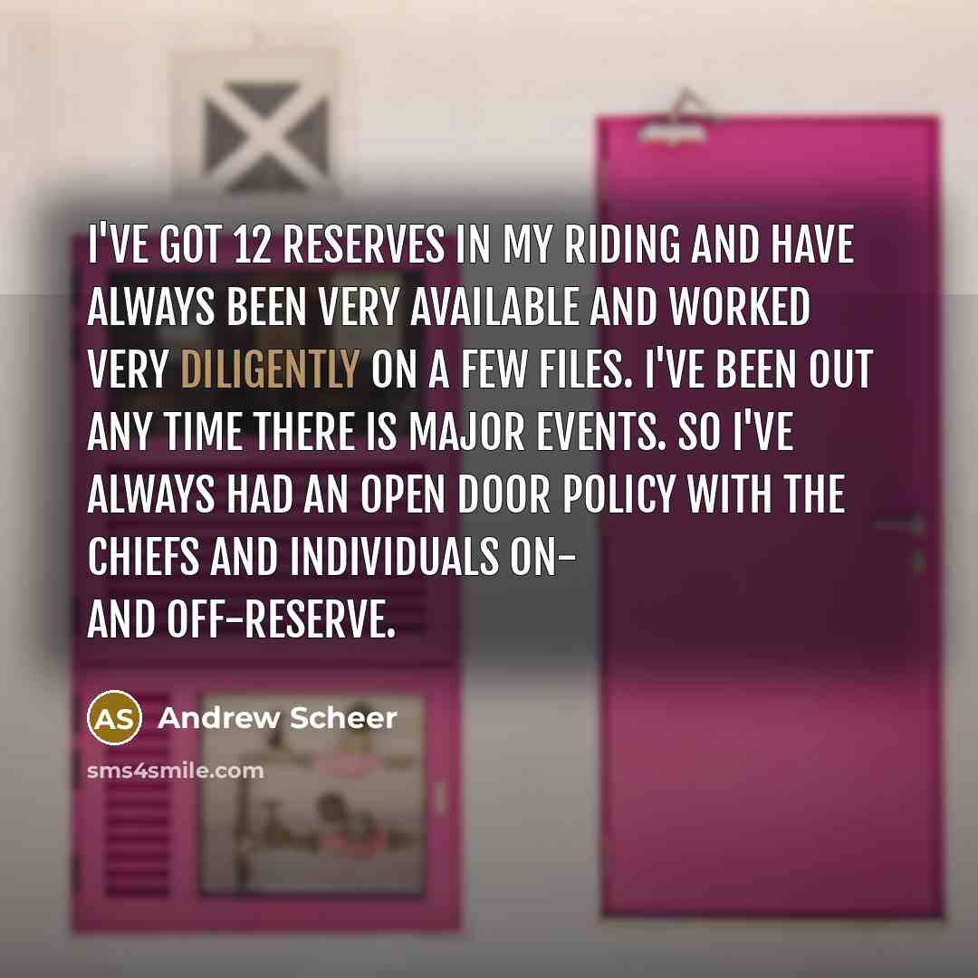 “I've got 12 reserves in my riding and have always been very available and worked very diligently on a few files. I've been out any time there is major events. So I've always had an open door policy with the chiefs and individuals on- and off-reserve.” quote by Andrew Scheer