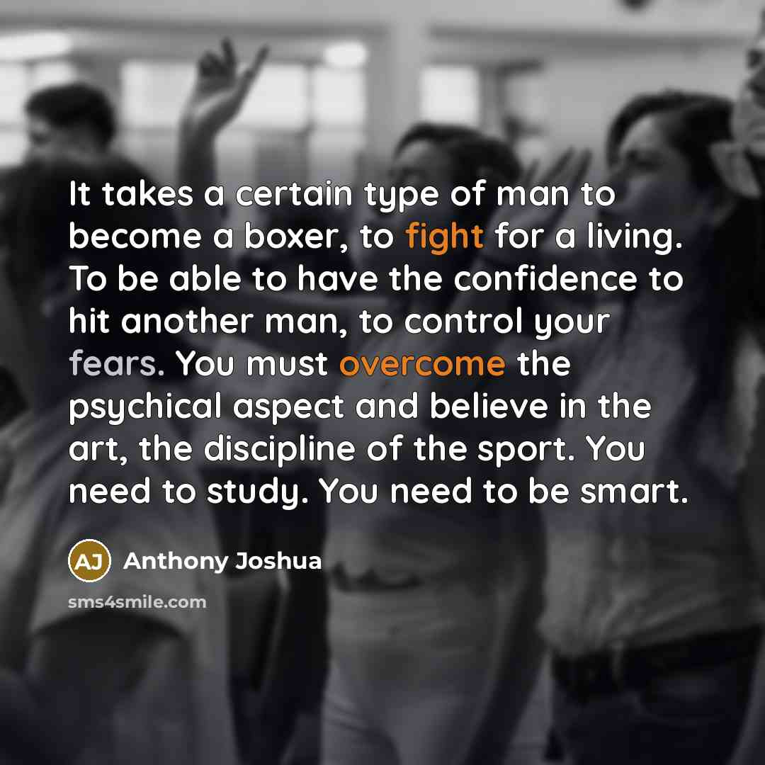 “It takes a certain type of man to become a boxer, to fight for a living. To be able to have the confidence to hit another man, to control your fears. You must overcome the psychical aspect and believe in the art, the discipline of the sport. You need to study. You need to be smart.” quote by Anthony Joshua