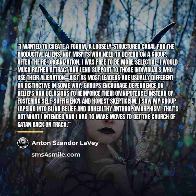 “I wanted to create a forum, a loosely-structured cabal for the productive aliens, not misfits who need to depend on a group. After the re-organization, I was free to be more selective. I would much rather attract and lend support to those individuals who use their alienation—just as most leaders…” quote by Anton Szandor LaVey