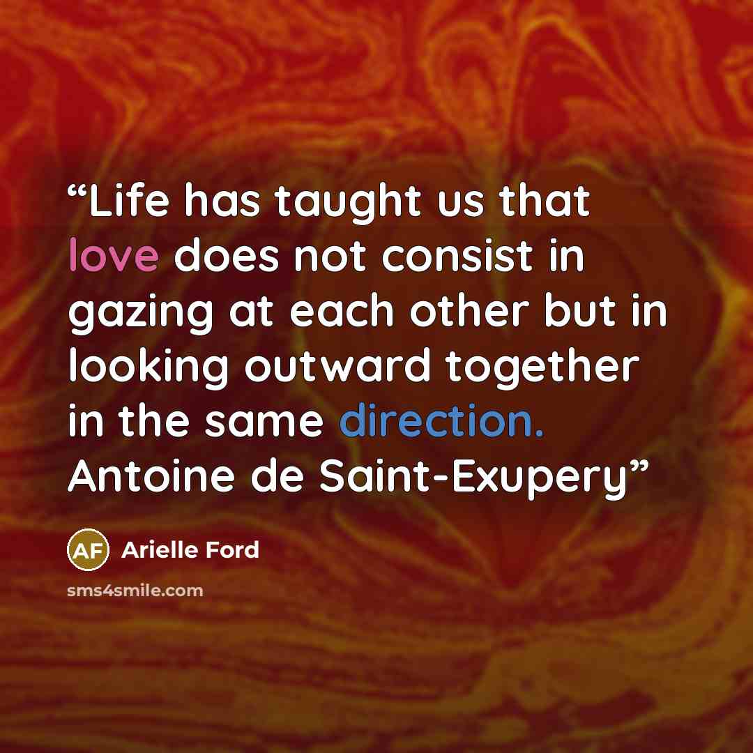 “Life has taught us that love does not consist in gazing at each other but in looking outward together in the same direction. Antoine de Saint-Exupery” quote by Arielle Ford