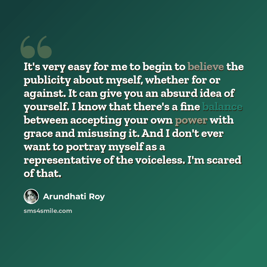“It's very easy for me to begin to believe the publicity about myself, whether for or against. It can give you an absurd idea of yourself. I know that there's a fine balance between accepting your own power with grace and misusing it. And I don't ever want to portray myself as a representative of…” quote by Arundhati Roy