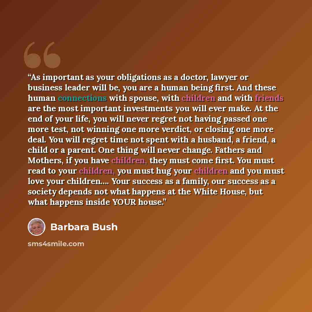 “As important as your obligations as a doctor, lawyer or business leader will be, you are a human being first. And these human connections with spouse, with children and with friends are the most important investments you will ever make. At the end of your life, you will never regret not having…” quote by Barbara Bush