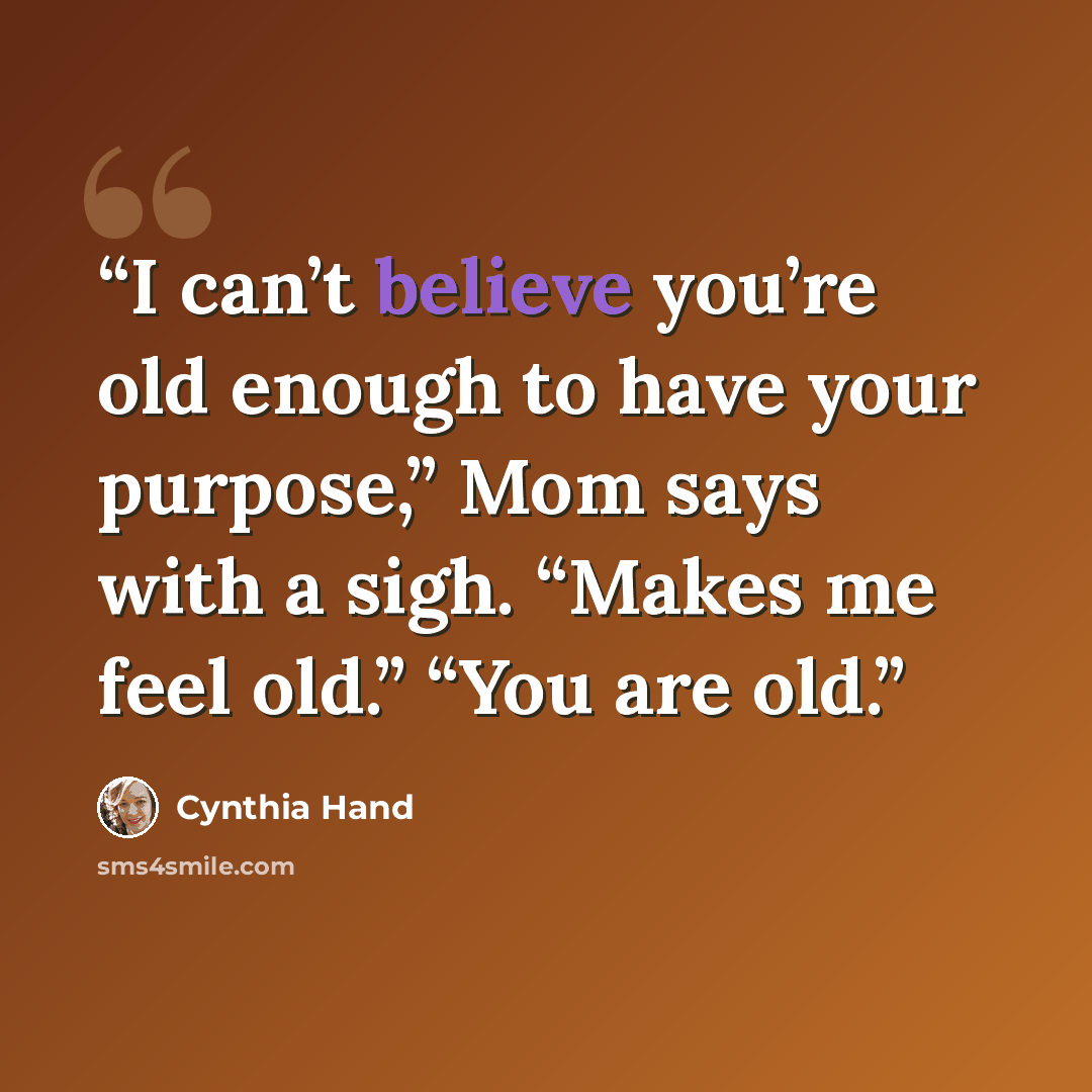 “I can’t believe you’re old enough to have your purpose,” Mom says with a sigh. “Makes me feel old.” “You are old.” quote by Cynthia Hand