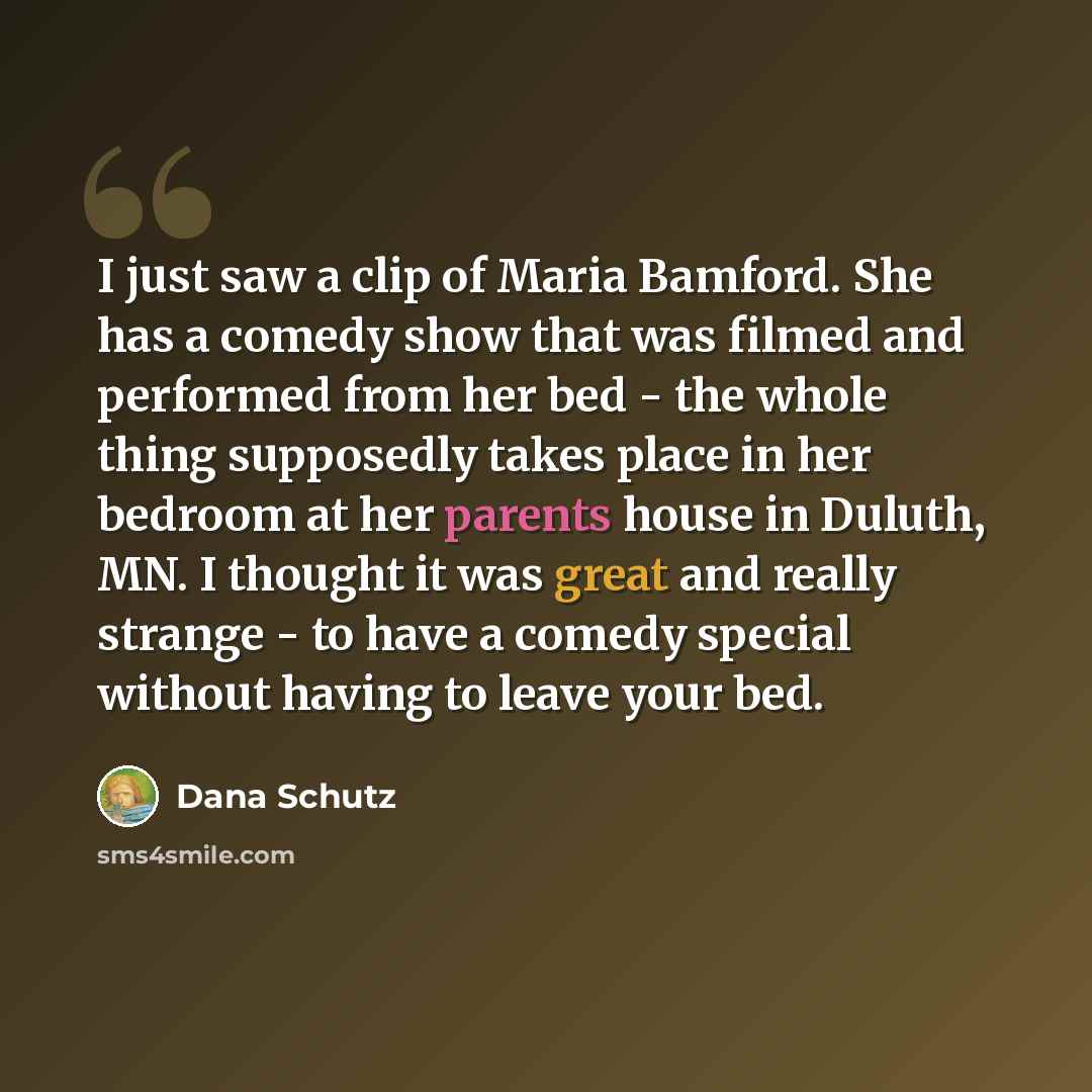 “I just saw a clip of Maria Bamford. She has a comedy show that was filmed and performed from her bed - the whole thing supposedly takes place in her bedroom at her parents house in Duluth, MN. I thought it was great and really strange - to have a comedy special without having to leave your bed.” quote by Dana Schutz