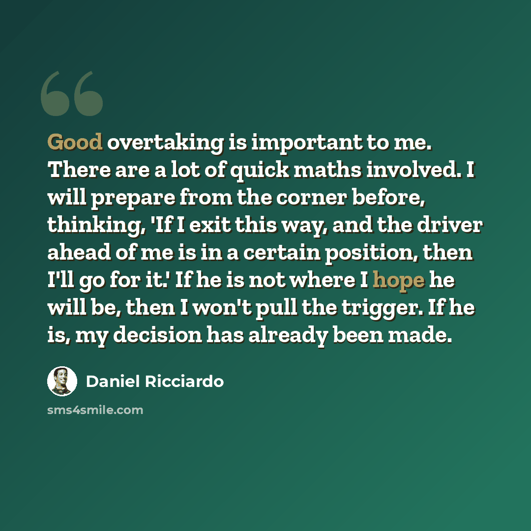 “Good overtaking is important to me. There are a lot of quick maths involved. I will prepare from the corner before, thinking, 'If I exit this way, and the driver ahead of me is in a certain position, then I'll go for it.' If he is not where I hope he will be, then I won't pull the trigger. If he…” quote by Daniel Ricciardo