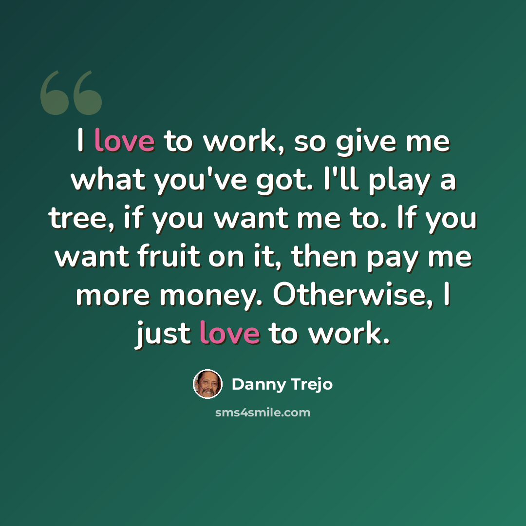 “I love to work, so give me what you've got. I'll play a tree, if you want me to. If you want fruit on it, then pay me more money. Otherwise, I just love to work.” quote by Danny Trejo